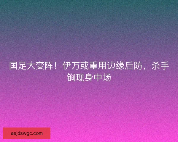 国足大变阵！伊万或重用边缘后防，杀手锏现身中场