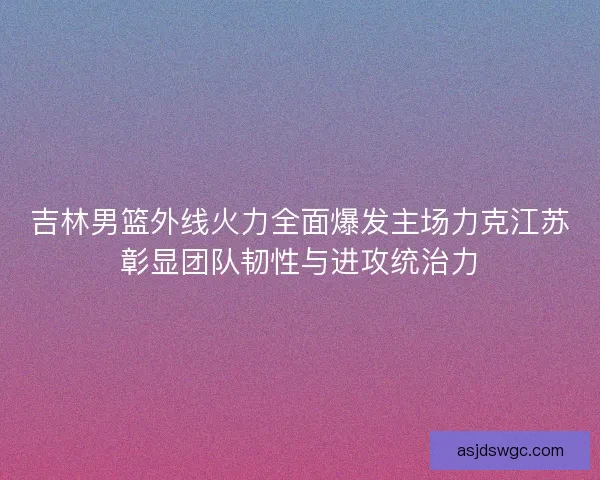 吉林男篮外线火力全面爆发主场力克江苏彰显团队韧性与进攻统治力