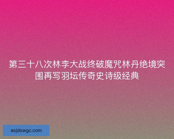 第三十八次林李大战终破魔咒林丹绝境突围再写羽坛传奇史诗级经典